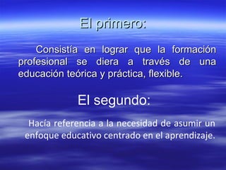El primero: Consistía en lograr que la formación profesional se diera a través de una educación teórica y práctica, flexible.  El segundo: Hacía referencia a la necesidad de asumir un enfoque educativo centrado en el aprendizaje.  