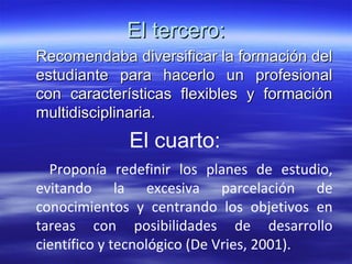 El tercero: Recomendaba diversificar la formación del estudiante para hacerlo un profesional con características flexibles y formación multidisciplinaria. El cuarto: Proponía redefinir los planes de estudio, evitando la excesiva parcelación de conocimientos y centrando los objetivos en tareas con posibilidades de desarrollo científico y tecnológico (De Vries, 2001). 