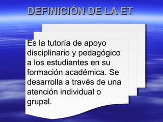 DEFINICIÓN DE LA ET  Es la tutoría de apoyo disciplinario y pedagógico a los estudiantes en su formación académica. Se desarrolla a través de una atención individual o grupal. 