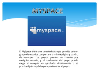 El MySpace tiene una característica que permite que un
grupo de usuarios comparta una misma página y cuadro
de mensajes. Los grupos pueden ser creados por
cualquier usuario, y el moderador del grupo puede
elegir si cualquier es aprobado directamente o se
precisa algún requisito para pertenecer al grupo.
 
