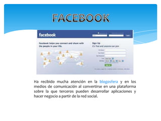 Ha recibido mucha atención en la blogosfera y en los
medios de comunicación al convertirse en una plataforma
sobre la que terceros pueden desarrollar aplicaciones y
hacer negocio a partir de la red social.
 