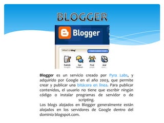 Blogger es un servicio creado por Pyra Labs, y
adquirido por Google en el año 2003, que permite
crear y publicar una bitácora en línea. Para publicar
contenidos, el usuario no tiene que escribir ningún
código o instalar programas de servidor o de
                      scripting.
Los blogs alojados en Blogger generalmente están
alojados en los servidores de Google dentro del
dominio blogspot.com.
 