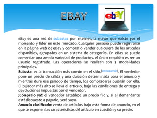 eBay es una red de subastas por Internet, la mayor que existe por el
momento y líder en este mercado. Cualquier persona puede registrarse
en la página web de eBay y comprar o vender cualquiera de los artículos
disponibles, agrupados en un sistema de categorías. En eBay se puede
comerciar una amplia variedad de productos, el único requisito es ser un
usuario registrado. Las operaciones se realizan con 3 modalidades
principales.
Subasta: es la transacción más común en el sitio.[cita requerida]. El vendedor
pone un precio de salida y una duración determinada para el anuncio y
mientras dure ese período de tiempo, los compradores pujarán por ella.
El pujador más alto se lleva el artículo, bajo las condiciones de entrega y
devoluciones impuestas por el vendedor.
¡Cómpralo ya!: el vendedor establece un precio fijo y, si el demandante
está dispuesto a pagarlo, será suyo.
Anuncio clasificado: venta de artículos bajo esta forma de anuncio, en el
que se exponen las características del artículo en cuestión y su precio.
 