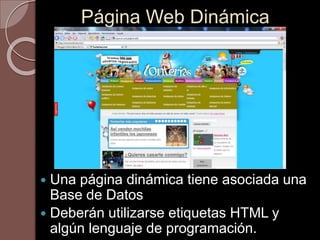 Página Web Dinámica 
 Una página dinámica tiene asociada una 
Base de Datos 
 Deberán utilizarse etiquetas HTML y 
algún lenguaje de programación. 
 