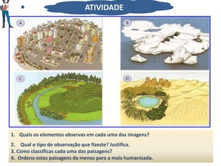 1. Quais os elementos observas em cada uma das imagens?
2. Qual o tipo de observação que fizeste? Justifica.
3. Como classificas cada uma das paisagens?
4. Ordena estas paisagens da menos para a mais humanizada.
ATIVIDADE
 