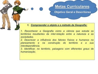 Metas Curriculares:
Objetivo Geral e Descritores
1. Compreender o objeto e o método da Geografia:
1. Reconhecer a Geografia como a ciência que estuda os
territórios resultantes da inter-relação entre a natureza e as
sociedades.
2. Descrever a influência dos fatores físicos e humanos no
planeamento e na construção do território e a sua
interdependência.
3. Identificar, no território, paisagens com diferentes graus de
humanização.
 