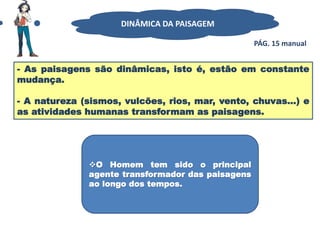 - As paisagens são dinâmicas, isto é, estão em constante
mudança.
- A natureza (sismos, vulcões, rios, mar, vento, chuvas…) e
as atividades humanas transformam as paisagens.
DINÂMICA DA PAISAGEM
O Homem tem sido o principal
agente transformador das paisagens
ao longo dos tempos.
PÁG. 15 manual
 