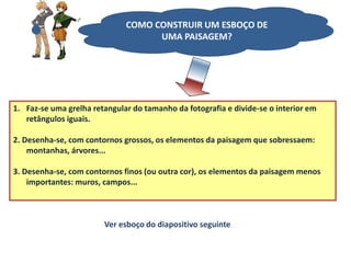 1. Faz-se uma grelha retangular do tamanho da fotografia e divide-se o interior em
retângulos iguais.
2. Desenha-se, com contornos grossos, os elementos da paisagem que sobressaem:
montanhas, árvores...
3. Desenha-se, com contornos finos (ou outra cor), os elementos da paisagem menos
importantes: muros, campos...
Ver esboço do diapositivo seguinte
COMO CONSTRUIR UM ESBOÇO DE
UMA PAISAGEM?
 