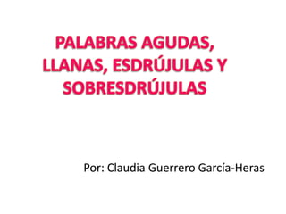 PALABRAS AGUDAS, LLANAS, ESDRÚJULAS Y SOBRESDRÚJULAS Por: Claudia Guerrero García-Heras 