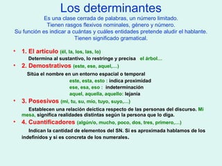 Los determinantes
Es una clase cerrada de palabras, un número limitado.
Tienen rasgos flexivos nominales, género y número.
Su función es indicar a cuántas y cuáles entidades pretende aludir el hablante.
Tienen significado gramatical.
• 1. El artículo (él, la, los, las, lo)
Determina al sustantivo, lo restringe y precisa el árbol…
• 2. Demostrativos (este, ese, aquel,…)
Sitúa el nombre en un entorno espacial o temporal
este, esta, esto : indica proximidad
ese, esa, eso : indeterminación
aquel, aquella, aquello: lejanía
• 3. Posesivos (mi, tu, su, mío, tuyo, suyo,…)
Establecen una relación deíctica respecto de las personas del discurso. Mi
mesa, significa realidades distintas según la persona que lo diga.
• 4. Cuantificadores (algún/o, mucho, poco, dos, tres, primero,…)
Indican la cantidad de elementos del SN. Si es aproximada hablamos de los
indefinidos y si es concreta de los numerales.
 