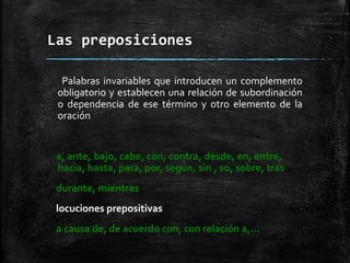 Las preposiciones
Palabras invariables que introducen un complemento
obligatorio y establecen una relación de subordinación
o dependencia de ese término y otro elemento de la
oración
a, ante, bajo, cabe, con, contra, desde, en, entre,
hacia, hasta, para, por, según, sin , so, sobre, tras
durante, mientras
locuciones prepositivas
a causa de, de acuerdo con, con relación a,…
 