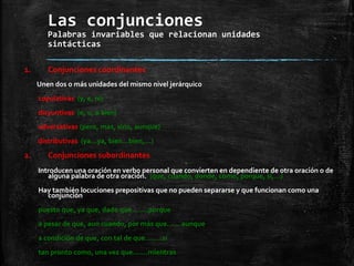 Las conjunciones
Palabras invariables que relacionan unidades
sintácticas
1. Conjunciones coordinantes
Unen dos o más unidades del mismo nivel jerárquico
copulativas (y, e, ni)
disyuntivas (o, u, o bien)
adversativas (pero, mas, sino, aunque)
distributivas (ya…ya, bien…bien,…)
2. Conjunciones subordinantes
Introducen una oración en verbo personal que convierten en dependiente de otra oración o de
alguna palabra de otra oración. (que, cuando, donde, como, porque, si,…)
Hay también locuciones prepositivas que no pueden separarse y que funcionan como una
conjunción
puesto que, ya que, dado que …….porque
a pesar de que, aun cuando, por más que…… aunque
a condición de que, con tal de que……..si
tan pronto como, una vez que…….mientras
 