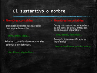 El sustantivo o nombre
▪ Nombres contables
Designan cualidades separables
que se pueden contar
libro, árbol, lápiz…
Admiten cuantificadores numerales
además de indefinidos
diez libros, algún libro…
▪ Nombres incontables
Designan sustancias, materias o
cualidades, es decir, entidades
continuas no separables.
aire, arena, felicidad…
Sólo admiten cuantificadores
indefinidos
bastante dinero, mucho azúcar…
 