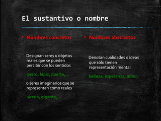 El sustantivo o nombre
▪ Nombres concretos
Designan seres u objetos
reales que se pueden
percibir con los sentidos
perro, lápiz, puerta,…
o seres imaginarios que se
representan como reales
sirena, gigante,…
▪ Nombres abstractos
Denotan cualidades o ideas
que sólo tienen
representación mental
belleza, esperanza, amor,
…
 