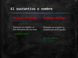El sustantivo o nombre
▪ Nombres individuales
Designan en singular un
solo elemento de una clase
soldado, oveja,…
▪ Nombres colectivos
Designan en singular un
conjunto de seres iguales
ejército, rebaño,…
 