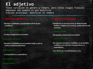 El adjetivo
Tiene variación de género y número, pero estos rasgos flexivos
dependen del nombre al que modifican
Función principal: modificar al nombre
▪ Adjetivos calificativos
Denotan cualidades o propiedades del N al que
modifican
inteligente, melodiosa, alto,…
Pueden anteponerse al nombre
inteligente apreciación
Denotan cualidades que se pueden medir y eso se
indica mediante adverbios
muy inteligente
o comparativos y superlativos
más inteligente que…
inteligentísimo
▪ Adjetivos relacionales
Establecen un vínculo entre un determinado
ámbito u objeto y el nombre, suelen derivar de
nombres
dental, popular,…
No pueden anteponerse al nombre
una dental clínica*
No expresa conceptos medibles, no se pueden
cualificar y no admiten comparativos, ni
superlativos
una clínica es o no dental pero no es
muy dental*
 