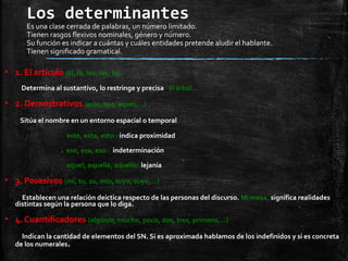 Los determinantes
Es una clase cerrada de palabras, un número limitado.
Tienen rasgos flexivos nominales, género y número.
Su función es indicar a cuántas y cuáles entidades pretende aludir el hablante.
Tienen significado gramatical.
▪ 1. El artículo (él, la, los, las, lo)
Determina al sustantivo, lo restringe y precisa el árbol…
▪ 2. Demostrativos (este, ese, aquel,…)
Sitúa el nombre en un entorno espacial o temporal
este, esta, esto : indica proximidad
ese, esa, eso : indeterminación
aquel, aquella, aquello: lejanía
▪ 3. Posesivos (mi, tu, su, mío, tuyo, suyo,…)
Establecen una relación deíctica respecto de las personas del discurso. Mi mesa, significa realidades
distintas según la persona que lo diga.
▪ 4. Cuantificadores (algún/o, mucho, poco, dos, tres, primero,…)
Indican la cantidad de elementos del SN. Si es aproximada hablamos de los indefinidos y si es concreta
de los numerales.
 