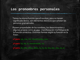 Los pronombres personales
Tienen la misma función que el nombre, pero no tienen
significado léxico, son elementos deícticos que señalan las
personas gramaticales.
Poseen propiedades de los nombres, los determinantes y
algunas propias como el caso –manifestación morfológica de
la función sintáctica. Distintas formas según su función en la
frase-.
1ª pers: yo, me, mi, nosotros/as, nos.
2ª pers: tú, te, ti, vosotros/as, os.
3ª pers: él, ella, ellos, ellas, lo, la, le, los, las , les, se, sí
 