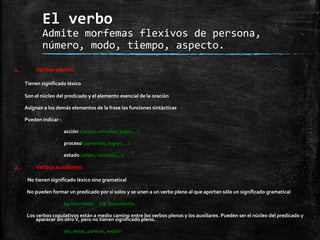 El verbo
Admite morfemas flexivos de persona,
número, modo, tiempo, aspecto.
1. Verbos plenos:
Tienen significado léxico
Son el núcleo del predicado y el elemento esencial de la oración
Asignan a los demás elementos de la frase las funciones sintácticas
Pueden indicar :
acción (cantar, estudiar, jugar,…)
proceso (aprender, lograr,…)
estado (saber, conocer,…)
2. Verbos auxiliares:
No tienen significado léxico sino gramatical
No pueden formar un predicado por sí solos y se unen a un verbo pleno al que aportan sólo un significado gramatical
he estudiado fue descubierto
Los verbos copulativos están a medio camino entre los verbos plenos y los auxiliares. Pueden ser el núcleo del predicado y
aparecer sin otroV, pero no tienen significado pleno.
ser, estar, parecer, existir
 