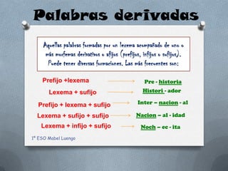 Palabras derivadas
     Aquellas palabras formadas por un lexema acompañado de uno o
      más morfemas derivativos o afijos (prefijos, infijos o sufijos).
       Puede tener diversas formaciones. Las más frecuentes son:

    Prefijo +lexema                                Pre - historia
       Lexema + sufijo                             Histori - ador

  Prefijo + lexema + sufijo                     Inter – nacion - al

  Lexema + sufijo + sufijo                     Nacion – al - idad
    Lexema + infijo + sufijo                      Noch – ec - ita
1º ESO Mabel Luengo
 