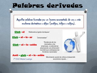 Palabras derivadas
    Aquellas palabras formadas por un lexema acompañado de uno o más
         morfemas derivativos o afijos (prefijos, infijos o sufijos).

  Glob - al     ‘Referente al globo terráqueo’


Glob – al – iz - ar         ‘Universalizar’

                                     ‘Tendencia de los
Glob – al – iz - ación                 mercados y las
                                 empresas, a extenderse
                                alcanzando una dimensión
                                mundial que sobrepasa las
                                   fronteras nacionales’

Anti – glob – al – iz - ación
                                         ‘Movimiento social de crítica al desarrollo
 1º ESO Mabel Luengo                              económico injusto…’
 