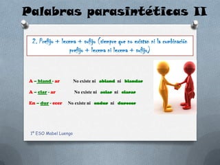 Palabras parasintéticas II

  2. Prefijo + lexema + sufijo (siempre que no existan ni la combinación
                   prefijo + lexema ni lexema + sufijo)



 A – bland - ar        No existe ni abland ni blandar

 A – clar - ar         No existe ni aclar ni clarar

 En – dur - ecer   No existe ni endur ni durecer




 1º ESO Mabel Luengo
 