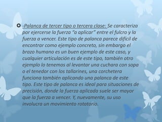  -Palanca de tercer tipo o tercera clase: Se caracteriza
por ejercerse la fuerza “a aplicar” entre el fulcro y la
fuerza a vencer. Este tipo de palanca parece difícil de
encontrar como ejemplo concreto, sin embargo el
brazo humano es un buen ejemplo de este caso, y
cualquier articulación es de este tipo, también otro
ejemplo lo tenemos al levantar una cuchara con sopa
o el tenedor con los tallarines, una corchetera
funciona también aplicando una palanca de este
tipo. Este tipo de palanca es ideal para situaciones de
precisión, donde la fuerza aplicada suele ser mayor
que la fuerza a vencer. Y, nuevamente, su uso
involucra un movimiento rotatorio.
 