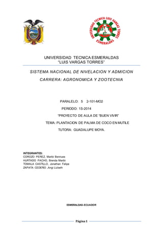 UNIVERSIDAD TECNICA ESMERALDAS 
“LUIS VARGAS TORRES” 
SISTEMA NACIONAL DE NIVELACION Y ADMICION 
CARRERA: AGRONOMICA Y ZOOTECNIA 
PARALELO: 5 2-101-MO2 
PERIODO: 1S-2014 
“PROYECTO DE AULA DE “BUEN VIVIR” 
TEMA: PLANTACION DE PALMA DE COCO EN MUTILE 
TUTORA: GUADALUPE MOYA. 
Página 1 
INTEGRANTES: 
COROZO PEREZ, Maribi Bennues 
HURTADO PACHO, Brenda Maribi 
TOMALA CASTILLO, Jonathan Felipe 
ZAPATA CEDEÑO ,Angi Lizbeth 
ESMERALDAS-ECUADOR 
 