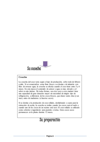 Página 6 
Su cosecha 
Su preparación 
Cosecha 
La cosecha del coco varía según el tipo de producción, sobre todo de febrero 
a julio. Si se comercializa como fruta fresca o se destina a la industria con 
fines de envasar agua, la cosecha se efectúa cuando el coco tiene entre 5 y 6 
meses. En esta época el contenido de azúcar y agua es muy elevado y el 
sabor es más intenso. De todas formas, sea coco seco o coco maduro tiene 
una capacidad de gran duración mayor sin necesidad de ningún tipo de 
refrigeración, a diferencia de los cocos frescos, que duran varios días (o un 
mes), antes de madurarse (o hacerse secos). 
Si se destina a la producción de coco rallado, deshidratado o copra para la 
extracción de aceite, la cosecha se realiza cuando los cocos caen al suelo o 
cuando uno de los cocos de un racimo está seco. El coco rallado es utilizado 
como cobertor o ingrediente para pasteles o tortas. Estos cocos secos 
permanecen en la planta durante 12 meses. 
 