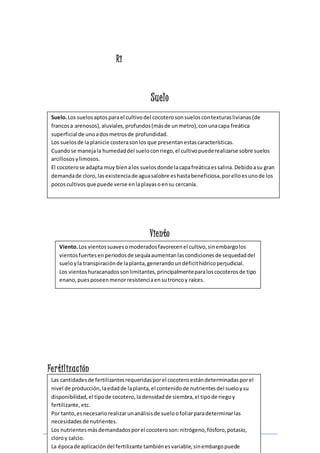 Suelo. Los suelos aptos para el cultivo del cocotero son suelos con texturas livianas (de 
francos a arenosos), aluviales, profundos (más de un metro), con una capa freática 
superficial de uno a dos metros de profundidad. 
Los suelos de la planicie costera son los que presentan estas características. 
Cuando se maneja la humedad del suelo con riego, el cultivo puede realizarse sobre suelos 
arcillosos y limosos. 
El cocotero se adapta muy bien a los suelos donde la capa freática es salina. Debido a su gran 
demanda de cloro, las existencia de agua salobre es hasta beneficiosa, por ello es uno de los 
pocos cultivos que puede verse en la playas o en su cercanía. 
Viento. Los vientos suaves o moderados favorecen el cultivo, sin embargo los 
vientos fuertes en periodos de sequía aumentan las condiciones de sequedad del 
suelo y la transpiración de la planta, generando un déficit hídrico perjudicial. 
Los vientos huracanados son limitantes, principalmente para los cocoteros de tipo 
enano, pues poseen menor resistencia en su tronco y raíces. 
Página 9 
Ri 
Suelo 
Viento 
Fe r tilización 
Las cantidades de fertilizantes requeridas por el cocotero están determinadas por el 
nivel de producción, la edad de la planta, el contenido de nutrientes del suelo y su 
disponibilidad, el tipo de cocotero, la densidad de siembra, el tipo de riego y 
fertilizante, etc. 
Por tanto, es necesario realizar un análisis de suelo o foliar para determinar las 
necesidades de nutrientes. 
Los nutrientes más demandados por el cocotero son: nitrógeno, fósforo, potasio, 
cloro y calcio. 
La época de aplicación del fertilizante también es variable, sin embargo puede 
generalizarse la aplicación dos veces al año, una al inicio y otra al final de la época 
 