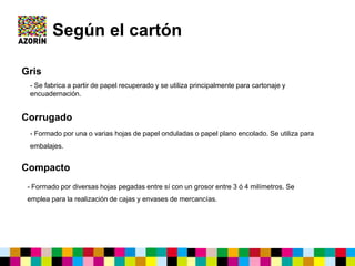 Según el cartón
Gris
Corrugado
- Formado por una o varias hojas de papel onduladas o papel plano encolado. Se utiliza para
embalajes.
Compacto
- Se fabrica a partir de papel recuperado y se utiliza principalmente para cartonaje y
encuadernación.
- Formado por diversas hojas pegadas entre sí con un grosor entre 3 ó 4 milímetros. Se
emplea para la realización de cajas y envases de mercancías.
 