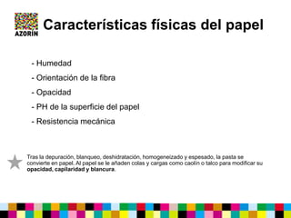 Características físicas del papel
Tras la depuración, blanqueo, deshidratación, homogeneizado y espesado, la pasta se
convierte en papel. Al papel se le añaden colas y cargas como caolín o talco para modificar su
opacidad, capilaridad y blancura.
- Humedad
- Orientación de la fibra
- Opacidad
- PH de la superficie del papel
- Resistencia mecánica
 