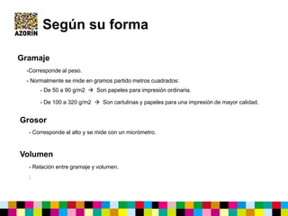 Según su forma
Gramaje
-Corresponde al peso.
- Normalmente se mide en gramos partido metros cuadrados:
- De 50 a 90 g/m2  Son papeles para impresión ordinaria.
- De 100 a 320 g/m2  Son cartulinas y papeles para una impresión de mayor calidad.
Grosor
- Corresponde al alto y se mide con un micrómetro.
Volumen
- Relación entre gramaje y volumen.
:
 