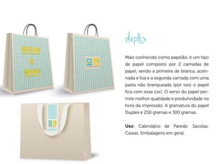 duplex
Mais conhecido como papelão, é um tipo
de papel composto por 2 camadas de
papel, sendo a primeira de branca, aceti-
nada e lisa e a segunda camada com uma
pasta não branqueada (por isso o papel
fica com essa cor). O verso do papel per-
mite melhor qualidade e produtividade na
hora da impressão. A gramatura do papel
Duplex é 250 gramas e 300 gramas.


Uso: Calendário de Parede; Sacolas;
Caixas; Embalagens em geral.
 