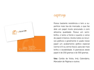 supremo
Possui bastante resistência e tem a su-
perfície mais lisa do mercado, o que faz
dele um papel muito procurado e com
altíssima qualidade. Possui um semi-
brilho, e tanto a frente e quanto o verso
do papel é branco. Aceita todos os recur-
sos gráficos e geralmente é usado nesse
papel um acabamento gráfico especial
(verniz U.V ou verniz fosco), para dar mais
brilho e durabilidade. A gramatura deste
papel é de 250 gramas e de 300 gramas.


Uso: Cartão de Visita, Imã, Calendário,
Marcador de Páginas e outros.
 
