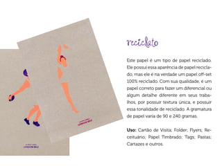 reciclato
Este papel é um tipo de papel reciclado.
Ele possui essa aparência de papel recicla-
do, mas ele é na verdade um papel off-set
100% reciclado. Com sua qualidade, é um
papel correto para fazer um diferencial ou
algum detalhe diferente em seus traba-
lhos, por possuir textura única, e possuir
essa tonalidade de reciclado. A gramatura
de papel varia de 90 e 240 gramas.


Uso: Cartão de Visita; Folder; Flyers; Re-
ceituário; Papel Timbrado; Tags; Pastas;
Cartazes e outros.
 