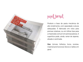 papel jornal
Produto a base de pasta mecânica de
alto rendimento, com opacidade e alvura
adequadas. É fabricado em rolos para
prensas rotativas, ou em folhas lisas para
a impressão comum em prensas planas. A
superfície pode, ainda, variar de ásperas,
alisada e acetinada.


Uso: Jornais, folhetos, livros, revistas,
material promocional, blocos e talões em
geral.
 