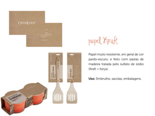 papel Kraft
Papel muito resistente, em geral de cor
pardo-escuro, e feito com pastas de
madeira tratada pelo sulfato de sódio
(Kraft = força).


Uso: Embrulho, sacolas, embalagens.
 