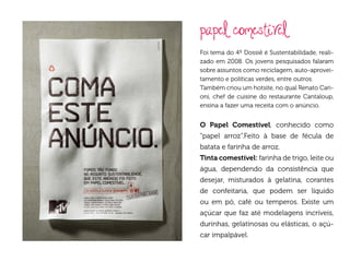 papel comestível
Foi tema do 4º Dossiê é Sustentabilidade, reali-
zado em 2008. Os jovens pesquisados falaram
sobre assuntos como reciclagem, auto-aprovei-
tamento e políticas verdes, entre outros.
Também criou um hotsite, no qual Renato Cari-
oni, chef de cuisine do restaurante Cantaloup,
ensina a fazer uma receita com o anúncio.


O Papel Comestível, conhecido como
“papel arroz”.Feito à base de fécula de
batata e farinha de arroz.
Tinta comestível: farinha de trigo, leite ou
água, dependendo da consistência que
desejar, misturados à gelatina, corantes
de confeitaria, que podem ser líquido
ou em pó, café ou temperos. Existe um
açúcar que faz até modelagens incríveis,
durinhas, gelatinosas ou elásticas, o açú-
car impalpável.
 