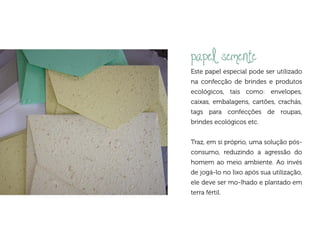 papel semente
Este papel especial pode ser utilizado
na confecção de brindes e produtos
ecológicos, tais como: envelopes,
caixas, embalagens, cartões, crachás,
tags para confecções de roupas,
brindes ecológicos etc.


Traz, em si próprio, uma solução pós-
consumo, reduzindo a agressão do
homem ao meio ambiente. Ao invés
de jogá-lo no lixo após sua utilização,
ele deve ser mo-lhado e plantado em
terra fértil.
 