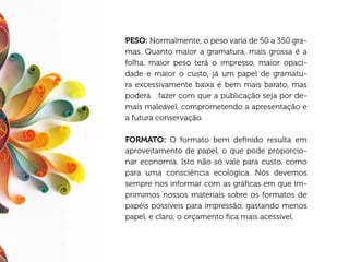 PESO: Normalmente, o peso varia de 50 a 350 gra-
mas. Quanto maior a gramatura, mais grossa é a
folha, maior peso terá o impresso, maior opaci-
dade e maior o custo, já um papel de gramatu-
ra excessivamente baixa é bem mais barato, mas
poderá fazer com que a publicação seja por de-
mais maleável, comprometendo a apresentação e
a futura conservação.

FORMATO: O formato bem definido resulta em
aproveitamento de papel, o que pode proporcio-
nar economia. Isto não só vale para custo, como
para uma consciência ecológica. Nós devemos
sempre nos informar com as gráficas em que im-
primimos nossos materiais sobre os formatos de
papéis possíveis para impressão, gastando menos
papel, e claro, o orçamento fica mais acessível.
 