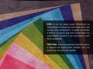COR: A cor do papel pode influenciar na
composição criativa das cores que você usa
na sua arte. Geralmente, o papel escolhido
é branco, ao passo que tons amarelados ou
caramelados tendem a ser associados com
baixa qualidade.

TEXTURA: A textura pode ser definida como
o aspecto do papel (lisos, telados, etc.) ou
quanto ao seu grau de rigidez.
 