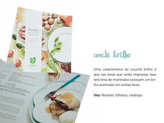 couché brilho
Uma característica do couchê brilho é
que nas áreas que serão impressas (que
terá tinta de impressão) possuam um bri-
lho acetinado em ambas faces.


Uso: Revistas, folhetos, catálogo.
 