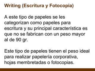 Writing (Escritura y Fotocopia) A este tipo de papeles se les categorizan como papeles para escritura y su principal característica es que no se fabrican con un peso mayor al de 90 gr. Este tipo de papeles tienen el peso ideal para realizar papelería corporativa, hojas membretadas o fotocopias. 