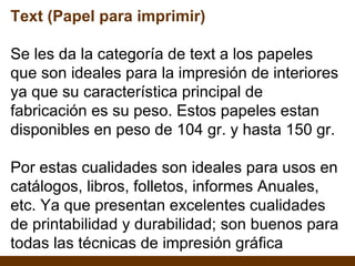 Text (Papel para imprimir) Se les da la categoría de text a los papeles que son ideales para la impresión de interiores ya que su característica principal de fabricación es su peso. Estos papeles estan disponibles en peso de 104 gr. y hasta 150 gr. Por estas cualidades son ideales para usos en catálogos, libros, folletos, informes Anuales, etc. Ya que presentan excelentes cualidades de printabilidad y durabilidad; son buenos para todas las técnicas de impresión gráfica 