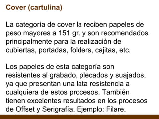 Cover (cartulina) La categoría de cover la reciben papeles de peso mayores a 151 gr. y son recomendados principalmente para la realización de cubiertas, portadas, folders, cajitas, etc. Los papeles de esta categoría son resistentes al grabado, plecados y suajados, ya que presentan una lata resistencia a cualquiera de estos procesos. También tienen excelentes resultados en los procesos de Offset y Serigrafía. Ejemplo: Filare. 