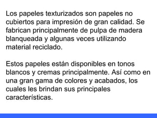 Los papeles texturizados son papeles no cubiertos para impresión de gran calidad. Se fabrican principalmente de pulpa de madera blanqueada y algunas veces utilizando material reciclado. Estos papeles están disponibles en tonos blancos y cremas principalmente. Así como en una gran gama de colores y acabados, los cuales les brindan sus principales características. 