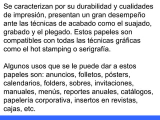 Se caracterizan por su durabilidad y cualidades de impresión, presentan un gran desempeño ante las técnicas de acabado como el suajado, grabado y el plegado. Estos papeles son compatibles con todas las técnicas gráficas como el hot stamping o serigrafía. Algunos usos que se le puede dar a estos papeles son: anuncios, folletos, pósters, calendarios, folders, sobres, invitaciones, manuales, menús, reportes anuales, catálogos, papelería corporativa, insertos en revistas, cajas, etc. 