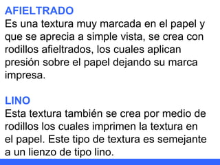 AFIELTRADO Es una textura muy marcada en el papel y que se aprecia a simple vista, se crea con rodillos afieltrados, los cuales aplican presión sobre el papel dejando su marca impresa. LINO Esta textura también se crea por medio de rodillos los cuales imprimen la textura en el papel. Este tipo de textura es semejante a un lienzo de tipo lino. 