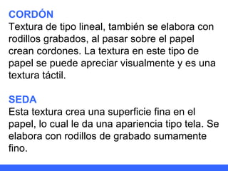 CORDÓN Textura de tipo lineal, también se elabora con rodillos grabados, al pasar sobre el papel crean cordones. La textura en este tipo de papel se puede apreciar visualmente y es una textura táctil. SEDA Esta textura crea una superficie fina en el papel, lo cual le da una apariencia tipo tela. Se elabora con rodillos de grabado sumamente fino. 